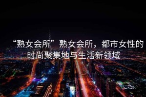“熟女會所”熟女會所，都市女性的時尚聚集地與生活新領域