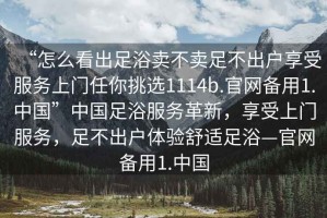“怎么看出足浴賣不賣足不出戶享受服務(wù)上門任你挑選1114b.官網(wǎng)備用1.中國”中國足浴服務(wù)革新，享受上門服務(wù)，足不出戶體驗舒適足浴—官網(wǎng)備用1.中國