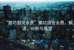 “廊坊固安水費”廊坊固安水費，解讀、分析與展望