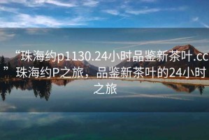 “珠海約p1130.24小時品鑒新茶葉.cc”珠海約P之旅，品鑒新茶葉的24小時之旅