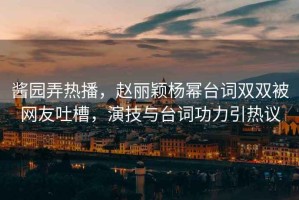 醬園弄熱播，趙麗穎楊冪臺詞雙雙被網(wǎng)友吐槽，演技與臺詞功力引熱議