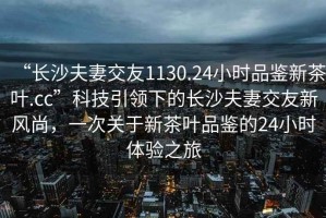 “長(zhǎng)沙夫妻交友1130.24小時(shí)品鑒新茶葉.cc”科技引領(lǐng)下的長(zhǎng)沙夫妻交友新風(fēng)尚，一次關(guān)于新茶葉品鑒的24小時(shí)體驗(yàn)之旅