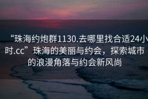 “珠海約炮群1130.去哪里找合適24小時(shí).cc”珠海的美麗與約會(huì)，探索城市的浪漫角落與約會(huì)新風(fēng)尚