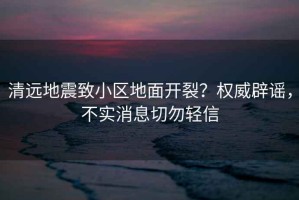 清遠(yuǎn)地震致小區(qū)地面開裂？權(quán)威辟謠，不實(shí)消息切勿輕信