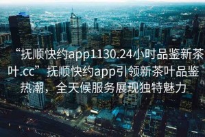 “撫順快約app1130.24小時品鑒新茶葉.cc”撫順快約app引領(lǐng)新茶葉品鑒熱潮，全天候服務展現(xiàn)獨特魅力