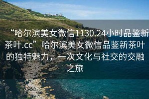 “哈爾濱美女微信1130.24小時品鑒新茶葉.cc”哈爾濱美女微信品鑒新茶葉的獨特魅力，一次文化與社交的交融之旅