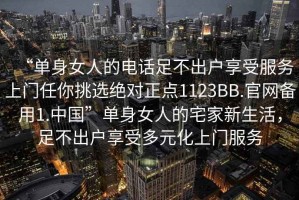 “單身女人的電話足不出戶享受服務(wù)上門任你挑選絕對(duì)正點(diǎn)1123BB.官網(wǎng)備用1.中國(guó)”單身女人的宅家新生活，足不出戶享受多元化上門服務(wù)