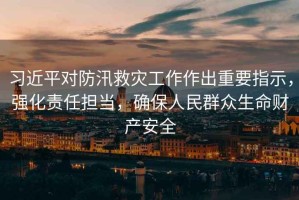 習近平對防汛救災工作作出重要指示，強化責任擔當，確保人民群眾生命財產(chǎn)安全