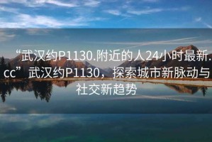 “武漢約P1130.附近的人24小時最新.cc”武漢約P1130，探索城市新脈動與社交新趨勢