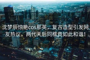沈夢辰驚艷cos那英，復(fù)古造型引發(fā)網(wǎng)友熱議，兩代天后同框竟如此和諧！