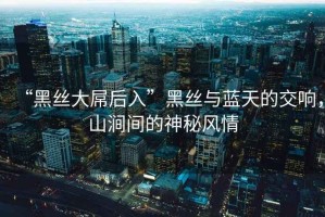 “黑絲大屌后入”黑絲與藍(lán)天的交響，山澗間的神秘風(fēng)情