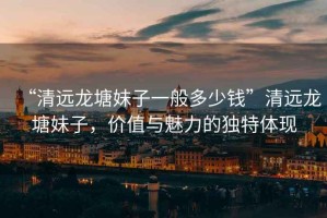“清遠龍?zhí)撩米右话愣嗌馘X”清遠龍?zhí)撩米樱瑑r值與魅力的獨特體現(xiàn)