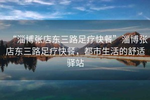 “淄博張店?yáng)|三路足療快餐”淄博張店?yáng)|三路足療快餐，都市生活的舒適驛站