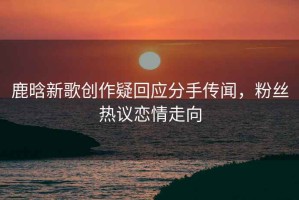 鹿晗新歌創(chuàng)作疑回應(yīng)分手傳聞，粉絲熱議戀情走向