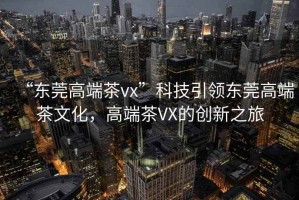 “東莞高端茶vx”科技引領(lǐng)東莞高端茶文化，高端茶VX的創(chuàng)新之旅
