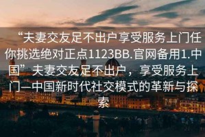“夫妻交友足不出戶享受服務(wù)上門任你挑選絕對(duì)正點(diǎn)1123BB.官網(wǎng)備用1.中國(guó)”夫妻交友足不出戶，享受服務(wù)上門—中國(guó)新時(shí)代社交模式的革新與探索