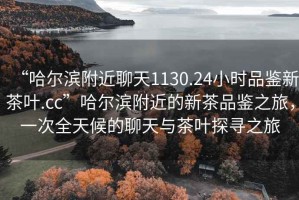 “哈爾濱附近聊天1130.24小時(shí)品鑒新茶葉.cc”哈爾濱附近的新茶品鑒之旅，一次全天候的聊天與茶葉探尋之旅