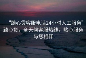“臻心貸客服電話24小時(shí)人工服務(wù)”臻心貸，全天候客服熱線，貼心服務(wù)與您相伴