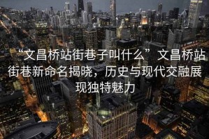 “文昌橋站街巷子叫什么”文昌橋站街巷新命名揭曉，歷史與現(xiàn)代交融展現(xiàn)獨(dú)特魅力