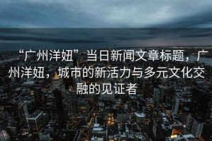 “廣州洋妞”當(dāng)日新聞文章標(biāo)題，廣州洋妞，城市的新活力與多元文化交融的見(jiàn)證者