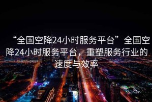 “全國(guó)空降24小時(shí)服務(wù)平臺(tái)”全國(guó)空降24小時(shí)服務(wù)平臺(tái)，重塑服務(wù)行業(yè)的速度與效率