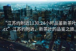 “江蘇約附近1130.24小時(shí)品鑒新茶葉.cc”江蘇約附近，新茶葉的品鑒之旅