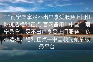 “南寧桑拿足不出戶享受服務(wù)上門任你挑選絕對正點(diǎn).官網(wǎng)備用1.中國”南寧桑拿，足不出戶享受上門服務(wù)，多樣選擇，絕對正點(diǎn)—中國領(lǐng)先桑拿服務(wù)平臺