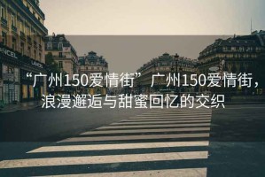 “廣州150愛情街”廣州150愛情街，浪漫邂逅與甜蜜回憶的交織