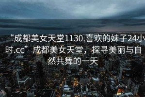 “成都美女天堂1130.喜歡的妹子24小時(shí).cc”成都美女天堂，探尋美麗與自然共舞的一天