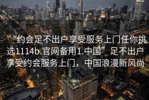 “約會(huì)足不出戶享受服務(wù)上門(mén)任你挑選1114b.官網(wǎng)備用1.中國(guó)”足不出戶享受約會(huì)服務(wù)上門(mén)，中國(guó)浪漫新風(fēng)尚