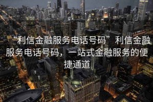 “利信金融服務(wù)電話號碼”利信金融服務(wù)電話號碼，一站式金融服務(wù)的便捷通道