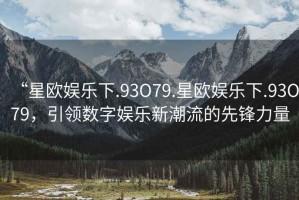 “星歐娛樂下.93O79.星歐娛樂下.93O79，引領數(shù)字娛樂新潮流的先鋒力量
