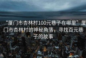 “廈門(mén)市杏林村100元巷子在哪里”廈門(mén)市杏林村的神秘角落，尋找百元巷子的故事