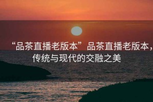 “品茶直播老版本”品茶直播老版本，傳統(tǒng)與現(xiàn)代的交融之美