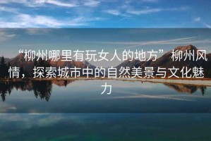 “柳州哪里有玩女人的地方”柳州風(fēng)情，探索城市中的自然美景與文化魅力