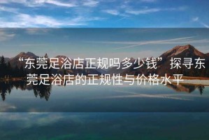 “東莞足浴店正規(guī)嗎多少錢”探尋東莞足浴店的正規(guī)性與價(jià)格水平