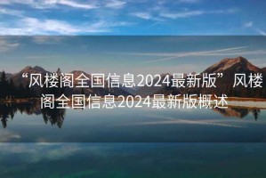 “風樓閣全國信息2024最新版”風樓閣全國信息2024最新版概述