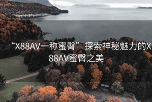 “X88AV一稱蜜臀”探索神秘魅力的X88AV蜜臀之美