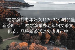 “哈爾濱找老年婦女1130.24小時品鑒新茶葉.cc”哈爾濱舉辦老年婦女茶文化節(jié)，品鑒新茶活動火熱進行中