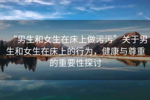 “男生和女生在床上做污污”關(guān)于男生和女生在床上的行為，健康與尊重的重要性探討