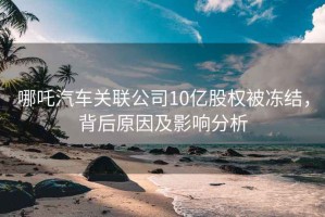 哪吒汽車關(guān)聯(lián)公司10億股權(quán)被凍結(jié)，背后原因及影響分析