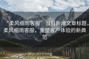 “柔風(fēng)細(xì)雨客服”當(dāng)日新聞文章標(biāo)題，柔風(fēng)細(xì)雨客服，重塑客戶體驗(yàn)的新典范