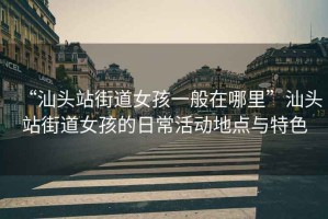 “汕頭站街道女孩一般在哪里”汕頭站街道女孩的日?；顒?dòng)地點(diǎn)與特色