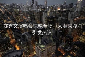 鄭秀文演唱會驚艷全場，大膽秀腹肌引發(fā)熱議！