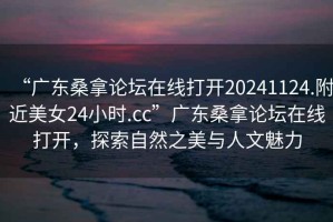 “廣東桑拿論壇在線打開20241124.附近美女24小時.cc”廣東桑拿論壇在線打開，探索自然之美與人文魅力