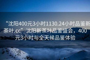 “沈陽400元3小時1130.24小時品鑒新茶葉.cc”沈陽新茶葉品鑒盛會，400元3小時與全天候品鑒體驗
