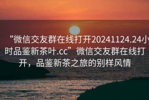 “微信交友群在線打開20241124.24小時品鑒新茶葉.cc”微信交友群在線打開，品鑒新茶之旅的別樣風情