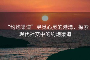 “約炮渠道”尋覓心靈的港灣，探索現(xiàn)代社交中的約炮渠道