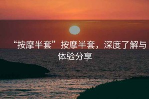 “按摩半套”按摩半套，深度了解與體驗(yàn)分享