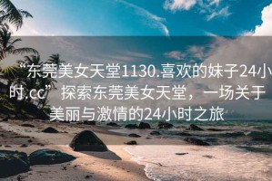 “東莞美女天堂1130.喜歡的妹子24小時(shí).cc”探索東莞美女天堂，一場(chǎng)關(guān)于美麗與激情的24小時(shí)之旅